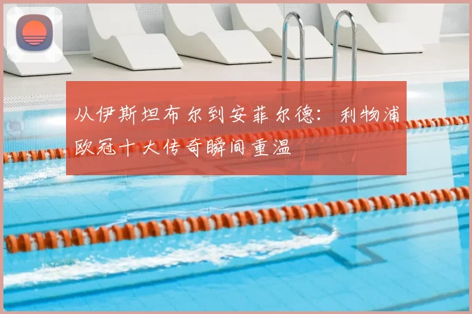 从伊斯坦布尔到安菲尔德：利物浦欧冠十大传奇瞬间重温