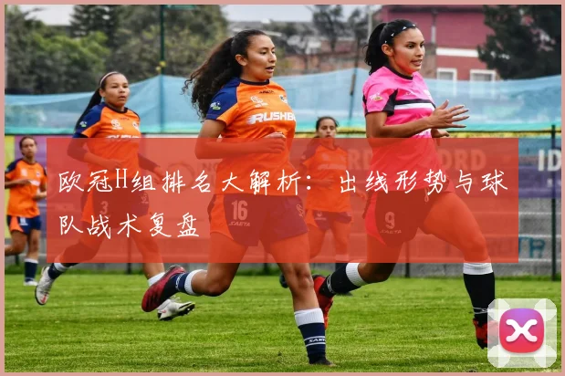 欧冠H组排名大解析：出线形势与球队战术复盘