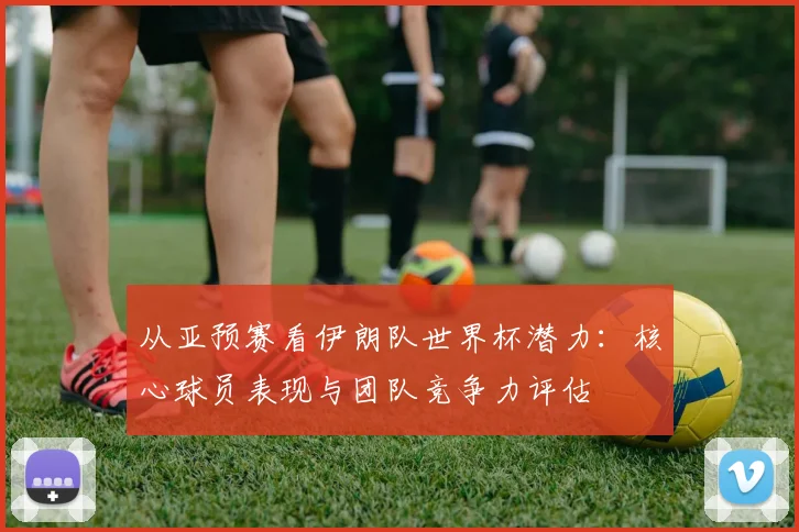从亚预赛看伊朗队世界杯潜力：核心球员表现与团队竞争力评估