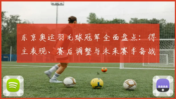 东京奥运羽毛球冠军全面盘点：得主表现、赛后调整与未来赛季备战看点