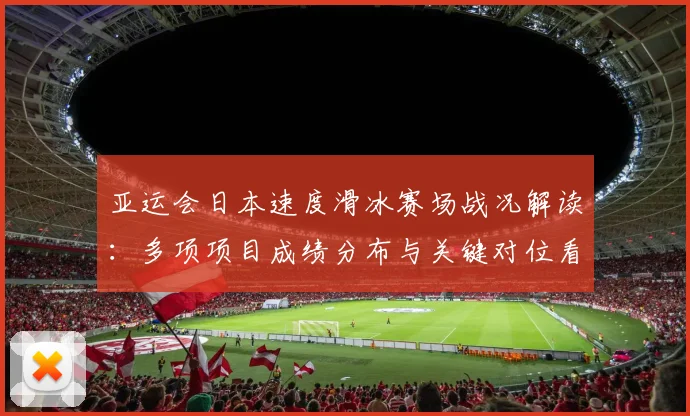 亚运会日本速度滑冰赛场战况解读：多项项目成绩分布与关键对位看点