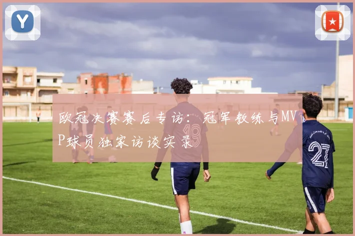 欧冠决赛赛后专访：冠军教练与MVP球员独家访谈实录