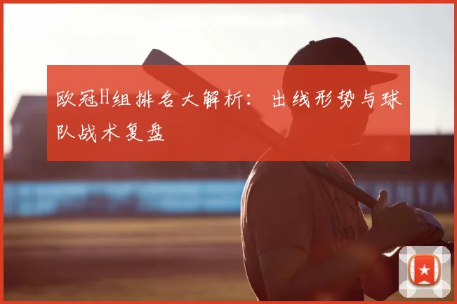 欧冠H组排名大解析：出线形势与球队战术复盘