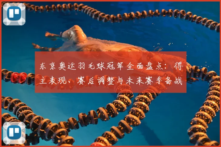 东京奥运羽毛球冠军全面盘点：得主表现、赛后调整与未来赛季备战看点