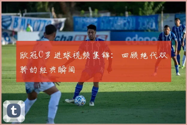 欧冠C罗进球视频集锦：回顾绝代双骄的经典瞬间