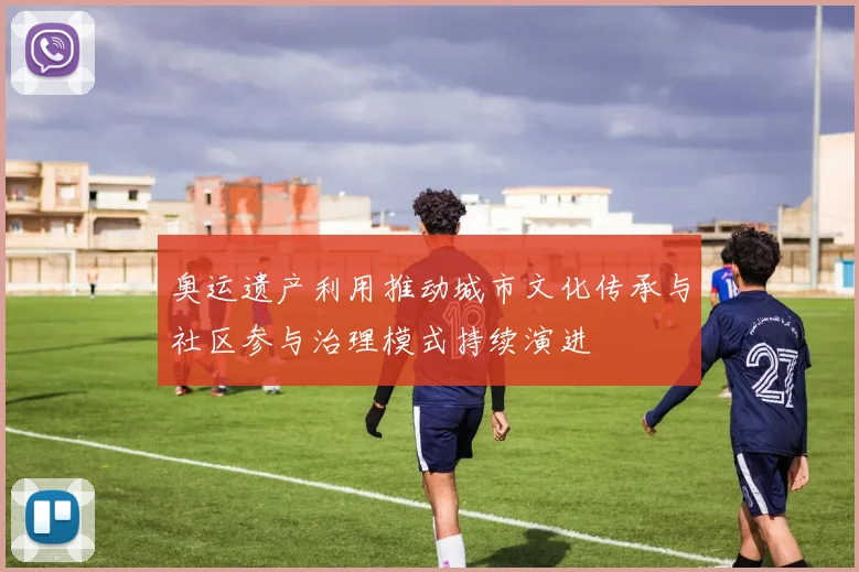 奥运遗产利用推动城市文化传承与社区参与治理模式持续演进