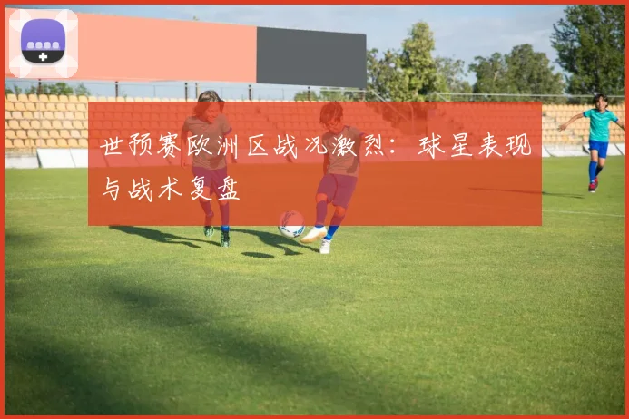 世预赛欧洲区战况激烈：球星表现与战术复盘