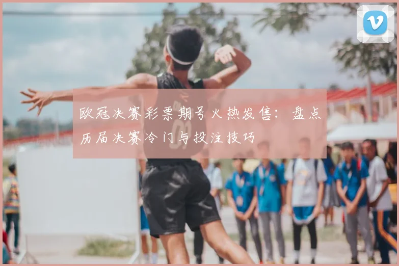 欧冠决赛彩票期号火热发售：盘点历届决赛冷门与投注技巧
