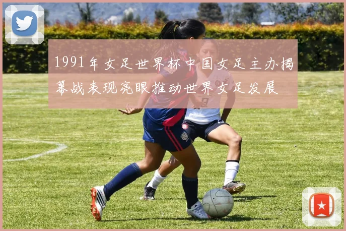 1991年女足世界杯中国女足主办揭幕战表现亮眼推动世界女足发展