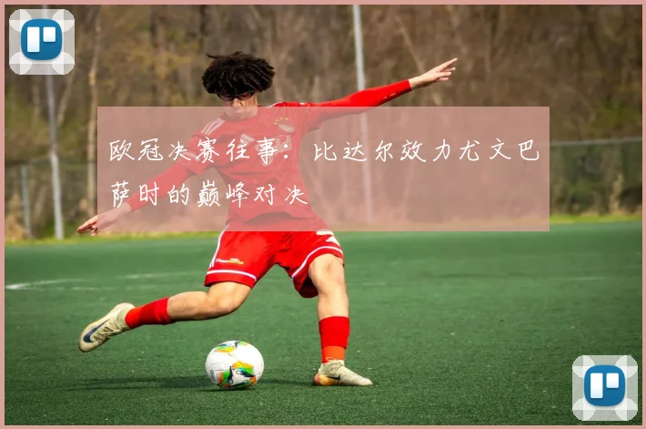 欧冠决赛往事：比达尔效力尤文巴萨时的巅峰对决