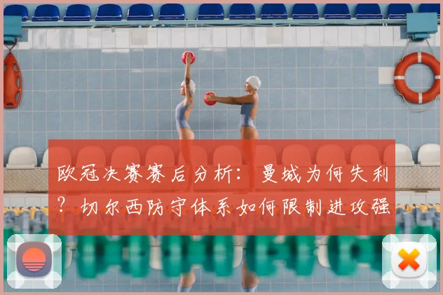 欧冠决赛赛后分析：曼城为何失利？切尔西防守体系如何限制进攻强队
