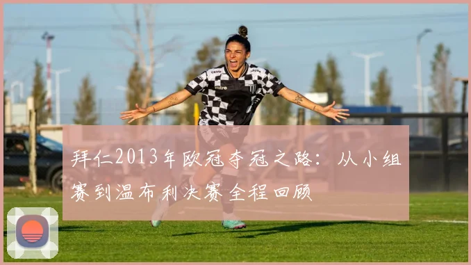 拜仁2013年欧冠夺冠之路：从小组赛到温布利决赛全程回顾