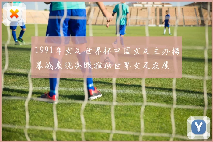 1991年女足世界杯中国女足主办揭幕战表现亮眼推动世界女足发展