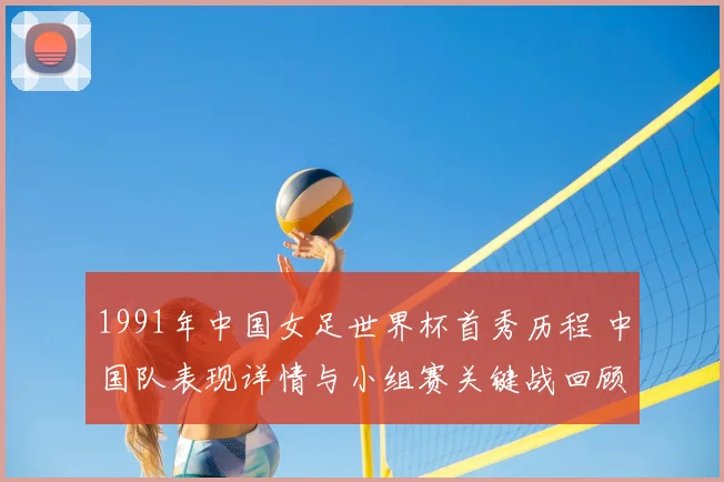 1991年中国女足世界杯首秀历程 中国队表现详情与小组赛关键战回顾