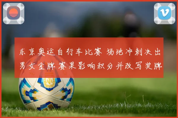 东京奥运自行车比赛 场地冲刺决出男女金牌 赛果影响积分并改写奖牌榜